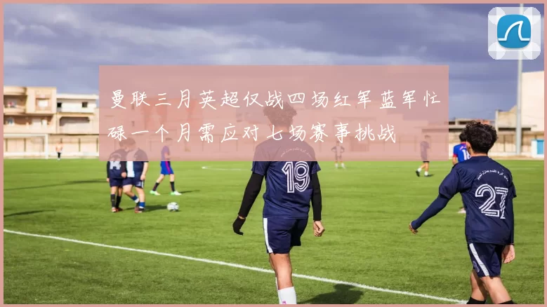 曼联三月英超仅战四场红军蓝军忙碌一个月需应对七场赛事挑战