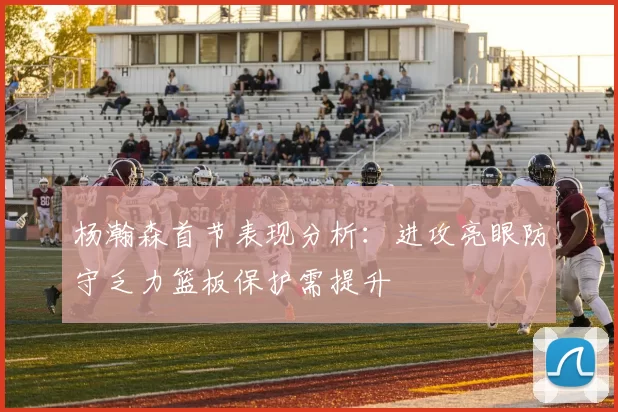 杨瀚森首节表现分析：进攻亮眼防守乏力篮板保护需提升
